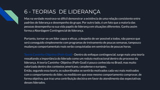 6 - TEORIAS DE LIDERANÇA
Mas na verdade mostrava-se difícil demonstrar a existência de uma relação consistente entre
padrões de liderança e desempenho do grupo. Por outro lado, é um fato que a maioria das
pessoas desempenha na sua vida papéis de liderança em situações diferentes. Ganha assim
forma a Abordagem Contingencial de liderança.
Portanto, tornar-se um líder capaz e eﬁcaz, a despeito de ser possível a todos, não parece que
será conseguido simplesmente com programas de treinamento de poucas semanas, tampouco
mudanças comportamentais reais serão conquistadas em seminários de poucas horas.
Teoria Caminho-Objetivo (Path-Goal) - Dentro do enfoque contingencial, surge mais uma teoria
ressaltando a importância do liderado como um reduto motivacional dentro do processo da
liderança. A teoria Caminho- Objetivo (Path-Goal) é pouco conhecida no Brasil, mas muito
valorizada dentro dos contextos americano, canadense e europeu.
Então, segundo essa teoria, os subordinados se sentirão motivados cada vez mais motivados
com o comportamento do líder, na medida em que esse mesmo comportamento comprovar, de
forma objetiva, que traz uma contribuição decisiva em favor do atendimento das expectativas
desses liderados.
 