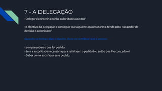 7 - A DELEGAÇÃO
"Delegar é conferir a minha autoridade a outros"
"o objetivo da delegação é conseguir que alguém faça uma tarefa, tendo para isso poder de
decisão e autoridade"
Quando se delega algo a alguém, deve-se certiﬁcar que a pessoa:
- compreendeu o que foi pedido.
- tem a autoridade necessária para satisfazer o pedido (ou então que lhe concedam)
- Saber como satisfazer esse pedido.
 