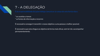 7 - A DELEGAÇÃO
É da responsabilidade de quem delega comunicar as coisas de uma forma clara:
* as cautelas a tomar.
* as fontes de informação a recorrer.
É necessário conseguir transmitir o nosso objetivo a uma pessoa o melhor possível.
É necessário que esta chegue ao objetivo da forma mais eﬁcaz, sem ter de a acompanhar
permanentemente.
 