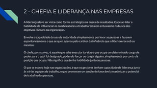 2 - CHEFIA E LIDERANÇA NAS EMPRESAS
A liderança deve ser vista como forma estratégica na busca de resultados. Cabe ao líder a
habilidade de inﬂuenciar os colaboradores a trabalharem com entusiasmo na busca dos
objetivos comuns da organização.
Envolve a capacidade do uso de autoridade simplesmente por levar as pessoas a fazerem
espontaneamente o que se quer, apenas pelo caráter da inﬂuência que o líder exerce sob as
mesmas.
O chefe, por sua vez, é aquele que sabe executar tarefas e que ocupa um determinado cargo de
poder para o qual foi designado, podendo forçar ou coagir alguém, simplesmente por conta da
posição que ocupa. Não signiﬁca que tenha habilidade junto às pessoas.
O que se espera hoje nas organizações, é que os gestores tenham capacidade de liderança junto
às várias equipes de trabalho, e que promovam um ambiente favorável a maximizar o potencial
de trabalho das pessoas.
 