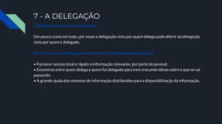 7 - A DELEGAÇÃO
A Delegação vista por quem delega
Um pouco como em tudo, por vezes a delegação vista por quem delega pode diferir da delegação
vista por quem é delegado.
No entanto quem delega deve ter em atenção determinados pontos.
• Fornecer acesso total e rápido à informação relevante, por parte do pessoal.
• Encontros entre quem delega e quem foi delegado para irem trocando ideias sobre o que se vai
passando.
• A grande ajuda dos sistemas de informação distribuídos para a disponibilização da informação.
 