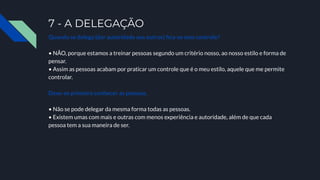 7 - A DELEGAÇÃO
Quando se delega (dar autoridade aos outros) ﬁca-se sem controle?
• NÃO, porque estamos a treinar pessoas segundo um critério nosso, ao nosso estilo e forma de
pensar.
• Assim as pessoas acabam por praticar um controle que é o meu estilo, aquele que me permite
controlar.
Deve-se primeiro conhecer as pessoas.
• Não se pode delegar da mesma forma todas as pessoas.
• Existem umas com mais e outras com menos experiência e autoridade, além de que cada
pessoa tem a sua maneira de ser.
 