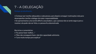 7 - A DELEGAÇÃO
Delegar gradualmente.
• Começar por tarefas adequadas a cada pessoa, para depois conseguir motivações nela para
desempenhar tarefas a delegar de maior responsabilidade.
• Se apresentamos uma tarefa difícil e assustadora , que a pessoa não se sente segura para a
resolver, ela pode não ser feita, e a pessoa ﬁca desmotivada
Barreiras e comentários:
• "Eu posso fazer melhor…"
• "Eles não conseguem fazer, não têm capacidade suﬁciente.
• "Levo muito tempo para explicar"
 