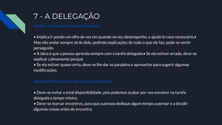 7 - A DELEGAÇÃO
Ganhar conﬁança na pessoa delegada.
• Implica ir pondo um olho de vez em quando no seu desempenho, e ajudá-lo caso necessário.•
Mas não andar sempre atrás dele, pedindo explicações de tudo o que ele faz; pode-se sentir
perseguido.
• A ideia é que a pessoa aprenda sempre com a tarefa delegada.• Se ela estiver errada, deve-se
explicar calmamente porquê.
• Se ela estiver quase certa, deve-se lhe dar os parabéns e aproveitar para sugerir algumas
modiﬁcações.
Disponibilidade para com a pessoa delegada.
• Deve-se evitar a total disponibilidade, pois podemos acabar por nos envolver na tarefa
delegada o tempo inteiro.
• Deve-se marcar encontros, para que a pessoa dedique algum tempo a pensar e a decidir
algumas coisas antes do encontro.
 