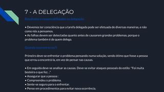 7 - A DELEGAÇÃO
Resultados e responsabilidades na delegação.
• Devemos ter consciência que a tarefa delegada pode ser efetuada de diversas maneiras, e não
como nós a pensamos.
• As falhas devem ser detectadas quanto antes de causarem grandes problemas, porque o
problema também é de quem delega.
Quando ocorrem erros?!
Primeiro deve-se enfrentar o problema pensando numa solução, sendo ótimo que fosse a pessoa
que errou a encontrá-la, em vez de pensar nas causas.
• Em seguida deve-se analisar as causas. Deve-se evitar ataques pessoais do estilo: "Foi muita
besteira o que fez. .."
• Assegurar que a pessoa :
• Compreendeu o problema.
• Sente-se segura para o enfrentar.
• Pense em procedimentos para evitar nova ocorrência.
 