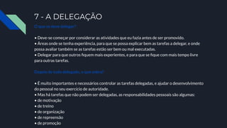 7 - A DELEGAÇÃO
O que se deve delegar?
• Deve-se começar por considerar as atividades que eu fazia antes de ser promovido.
• Áreas onde se tenha experiência, para que se possa explicar bem as tarefas a delegar, e onde
possa avaliar também se as tarefas estão ser bem ou mal executadas.
• Delegar para que outros ﬁquem mais experientes, e para que se ﬁque com mais tempo livre
para outras tarefas.
Depois de tudo delegado, o que sobra?
• É muito importantes e necessários controlar as tarefas delegadas, e ajudar o desenvolvimento
do pessoal no seu exercício de autoridade.
• Mas há tarefas que não podem ser delegadas, as responsabilidades pessoais são algumas:
• de motivação
• de treino
• de organização
• de repreensão
• de promoção
 