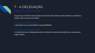 7 - A DELEGAÇÃO
A Delegação vista por quem delega
O que deve ser feito?• compreender muito bem toda a tarefa, desde objetivos resultados a
atingir, tudo o que tem de realizar.
Qual o seu grau de autoridade?
• até onde vai a sua autoridade e responsabilidade
Como deve ser realizada a tarefa?
• a tarefa tem de ser obrigatoriamente realizada de uma determinada forma, ou podemos
sugerir ideias.
 