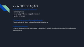 7 - A DELEGAÇÃO
Quando deve a tarefa ser concluída?
• existem prazos
• possíveis problemas que podem atrasar
• gestão de tempo
Prioridade nas tarefas Informação adequada
• preocupação de obter toda a informação necessária.
Ordens contraditórias
• certiﬁcar-se de que tem autoridade, caso apareça alguém lhe dar outras ordens, possivelmente
até contrárias.
 