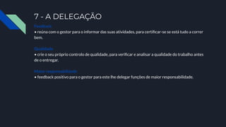 7 - A DELEGAÇÃO
Feedback
• reúna com o gestor para o informar das suas atividades, para certiﬁcar-se se está tudo a correr
bem.
Qualidade
• crie o seu próprio controlo de qualidade, para veriﬁcar e analisar a qualidade do trabalho antes
de o entregar.
Maior responsabilidade
• feedback positivo para o gestor para este lhe delegar funções de maior responsabilidade.
 