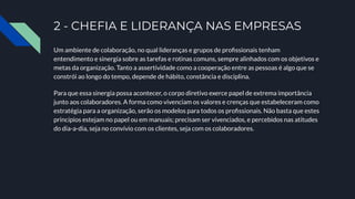 2 - CHEFIA E LIDERANÇA NAS EMPRESAS
Um ambiente de colaboração, no qual lideranças e grupos de proﬁssionais tenham
entendimento e sinergia sobre as tarefas e rotinas comuns, sempre alinhados com os objetivos e
metas da organização. Tanto a assertividade como a cooperação entre as pessoas é algo que se
constrói ao longo do tempo, depende de hábito, constância e disciplina.
Para que essa sinergia possa acontecer, o corpo diretivo exerce papel de extrema importância
junto aos colaboradores. A forma como vivenciam os valores e crenças que estabeleceram como
estratégia para a organização, serão os modelos para todos os proﬁssionais. Não basta que estes
princípios estejam no papel ou em manuais; precisam ser vivenciados, e percebidos nas atitudes
do dia-a-dia, seja no convívio com os clientes, seja com os colaboradores.
 