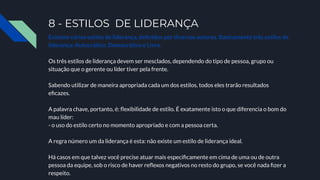 8 - ESTILOS DE LIDERANÇA
Existem vários estilos de liderança, deﬁnidos por diversos autores. Basicamente três estilos de
liderança: Autocrático, Democrático e Livre.
Os três estilos de liderança devem ser mesclados, dependendo do tipo de pessoa, grupo ou
situação que o gerente ou líder tiver pela frente.
Sabendo utilizar de maneira apropriada cada um dos estilos, todos eles trarão resultados
eﬁcazes.
A palavra chave, portanto, é: ﬂexibilidade de estilo. É exatamente isto o que diferencia o bom do
mau líder:
- o uso do estilo certo no momento apropriado e com a pessoa certa.
A regra número um da liderança é esta: não existe um estilo de liderança ideal.
Há casos em que talvez você precise atuar mais especiﬁcamente em cima de uma ou de outra
pessoa da equipe, sob o risco de haver reﬂexos negativos no resto do grupo, se você nada ﬁzer a
respeito.
 