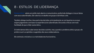 8 - ESTILOS DE LIDERANÇA
Democrático: adota um estilo mais aberto e comunicativo, preferindo dialogar e trocar ideias
com seus subordinados. Ele valoriza o trabalho em grupo e dá ênfase a ele.
Também delega tarefas e boa parte das decisões, principalmente as corriqueiras ou as que
exijam julgamento com base na experiência do subordinado. Ele aceita críticas com mais
facilidade do que o líder autocrático.
O chefe democrático sabe tomar decisões sozinho, mas, quando o problema afeta o grupo, ele
prefere ouvir as opiniões e sugestões dos seus colaboradores.
Ele estimula a iniciativa e a criatividade dos funcionários.
 