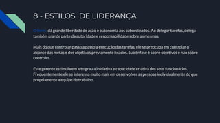 8 - ESTILOS DE LIDERANÇA
O livre: dá grande liberdade de ação e autonomia aos subordinados. Ao delegar tarefas, delega
também grande parte da autoridade e responsabilidade sobre as mesmas.
Mais do que controlar passo a passo a execução das tarefas, ele se preocupa em controlar o
alcance das metas e dos objetivos previamente ﬁxados. Sua ênfase é sobre objetivos e não sobre
controles.
Este gerente estimula em alto grau a iniciativa e capacidade criativa dos seus funcionários.
Frequentemente ele se interessa muito mais em desenvolver as pessoas individualmente do que
propriamente a equipe de trabalho.
 
