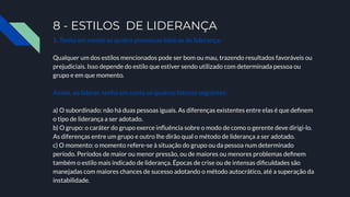 8 - ESTILOS DE LIDERANÇA
1. Tenha em mente as quatro premissas básicas de liderança:
Qualquer um dos estilos mencionados pode ser bom ou mau, trazendo resultados favoráveis ou
prejudiciais. Isso depende do estilo que estiver sendo utilizado com determinada pessoa ou
grupo e em que momento.
Assim, ao liderar, tenha em conta os quatros fatores seguintes:
a) O subordinado: não há duas pessoas iguais. As diferenças existentes entre elas é que deﬁnem
o tipo de liderança a ser adotado.
b) O grupo: o caráter do grupo exerce inﬂuência sobre o modo de como o gerente deve dirigi-lo.
As diferenças entre um grupo e outro lhe dirão qual o método de liderança a ser adotado.
c) O momento: o momento refere-se à situação do grupo ou da pessoa num determinado
período. Períodos de maior ou menor pressão, ou de maiores ou menores problemas deﬁnem
também o estilo mais indicado de liderança. Épocas de crise ou de intensas diﬁculdades são
manejadas com maiores chances de sucesso adotando o método autocrático, até a superação da
instabilidade.
 