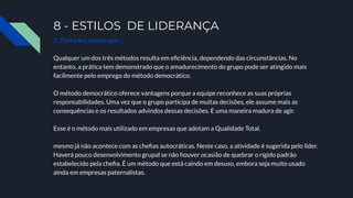 8 - ESTILOS DE LIDERANÇA
2. Tenha em mente que…
Qualquer um dos três métodos resulta em eﬁciência, dependendo das circunstâncias. No
entanto, a prática tem demonstrado que o amadurecimento do grupo pode ser atingido mais
facilmente pelo emprego do método democrático.
O método democrático oferece vantagens porque a equipe reconhece as suas próprias
responsabilidades. Uma vez que o grupo participa de muitas decisões, ele assume mais as
consequências e os resultados advindos dessas decisões. E uma maneira madura de agir.
Esse é o método mais utilizado em empresas que adotam a Qualidade Total.
mesmo já não acontece com as cheﬁas autocráticas. Neste caso, a atividade é sugerida pelo líder.
Haverá pouco desenvolvimento grupal se não houver ocasião de quebrar o rígido padrão
estabelecido pela cheﬁa. É um método que está caindo em desuso, embora seja muito usado
ainda em empresas paternalistas.
 