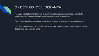 8 - ESTILOS DE LIDERANÇA
No grupo sujeito à liderança livre, o desenvolvimento depende muito mais da habilidade
individual dos componentes da equipe do que do trabalho em conjunto.
É um dos métodos utilizados pela reengenharia e, em parte, também pela Qualidade Total.
Portanto, procure observar o tipo de equipe que você está conduzindo e adote o melhor estilo
de liderança para o seu dia-a-dia.
 