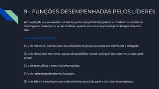 9 - FUNÇÕES DESEMPENHADAS PELOS LÍDERES
As funções de que se investem os líderes podem ser primárias, quando se mostram essenciais ao
desempenho da liderança, ou secundárias, quando decorrem da própria posição assumida pelo
líder.
A. São funções primárias:
(1) a de diretor ou coordenador das atividades do grupo, que pode ser distribuída e delegada;
(2) a de planejador dos meios capazes de possibilitar a total realização dos objetivos visados pelo
grupo;
(3) a de especialista e centro de informações;
(4) a de representante externo do grupo;
(5) a de árbitro e mediador, com a decorrência natural de punir e distribuir recompensas.
 