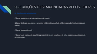 9 - FUNÇÕES DESEMPENHADAS PELOS LÍDERES
B. São funções secundárias:
(1) a de apresentar-se como símbolo do grupo;
(2) a de ideólogo que, como a anterior, está muito vinculada à liderança autoritária, mais que à
liberal;
(3) a de ﬁgura paternal;
(4) a de bode expiatório ou vítima propiciatória, em condições de crise ou consequente estado
de depressão.
 