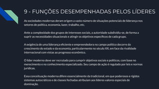 9 - FUNÇÕES DESEMPENHADAS PELOS LÍDERES
As sociedades modernas deram origem a vasto número de situações potenciais de liderança nos
setores de política, economia, lazer, trabalho, etc.
Ante a complexidade dos grupos de interesses sociais, a autoridade subdividiu-se, de forma a
suprir as necessidades situacionais e atingir os objetivos especíﬁcos de cada grupo.
A exigência de uma liderança eﬁciente e empreendedora no campo político decorre do
crescimento do estado e da economia, particularmente no século XX, em face da rivalidade
internacional com vistas ao progresso econômico.
O líder moderno deve ser recrutado para cumprir objetivos sociais e políticos, com base no
merecimento e no conhecimento especializado. Seu campo de ação é regulado por leis e normas
jurídicas.
Essa conceituação moderna difere essencialmente da tradicional, em que poderosos e rígidos
sistemas autocráticos e de classes fechadas atribuíam aos líderes valores especiais de
dominação.
 