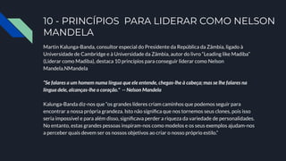 10 - PRINCÍPIOS PARA LIDERAR COMO NELSON
MANDELA
Martin Kalunga-Banda, consultor especial do Presidente da República da Zâmbia, ligado à
Universidade de Cambridge e à Universidade da Zâmbia, autor do livro “Leading like Madiba”
(Liderar como Madiba), destaca 10 princípios para conseguir liderar como Nelson
Mandela.NMandela
“Se falares a um homem numa língua que ele entende, chegas-lhe à cabeça; mas se lhe falares na
língua dele, alcanças-lhe o coração." -- Nelson Mandela
Kalunga-Banda diz-nos que “os grandes líderes criam caminhos que podemos seguir para
encontrar a nossa própria grandeza. Isto não signiﬁca que nos tornemos seus clones, pois isso
seria impossível e para além disso, signiﬁcava perder a riqueza da variedade de personalidades.
No entanto, estas grandes pessoas inspiram-nos como modelos e os seus exemplos ajudam-nos
a perceber quais devem ser os nossos objetivos ao criar o nosso próprio estilo.”
 