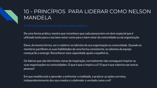 10 - PRINCÍPIOS PARA LIDERAR COMO NELSON
MANDELA
2. Deixar-se inspirar pelos dons das outras pessoas.
De uma forma prática, mostre que reconhece que cada pessoa tem um dom especial que é
utilizado tanto para o seu bem-estar como para o bem-estar da comunidade ou da organização.
Deve, da mesma forma, ver e celebrar os talentos da sua organização ou comunidade. Quando os
membros partilham as suas habilidades de uma forma consistente, os talentos da equipa
começarão a emergir. Reconhecer esta capacidade ajuda a espalhá-la.
Os líderes que não têm fontes claras de inspiração, normalmente não conseguem inspirar as
suas organizações ou comunidades. O que é que o inspira a si? O que é que valoriza nas outras
pessoas?
Em que medida está a aprender a enfrentar a realidade, a praticar as ações corretas,
independentemente dos seus medos e a defender a verdade como a vê?
 