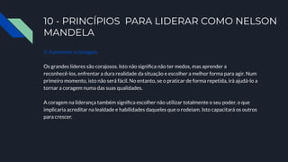 10 - PRINCÍPIOS PARA LIDERAR COMO NELSON
MANDELA
3. Aumentar a coragem.
Os grandes líderes são corajosos. Isto não signiﬁca não ter medos, mas aprender a
reconhecê-los, enfrentar a dura realidade da situação e escolher a melhor forma para agir. Num
primeiro momento, isto não será fácil. No entanto, se o praticar de forma repetida, irá ajudá-lo a
tornar a coragem numa das suas qualidades.
A coragem na liderança também signiﬁca escolher não utilizar totalmente o seu poder, o que
implicaria acreditar na lealdade e habilidades daqueles que o rodeiam. Isto capacitará os outros
para crescer.
 