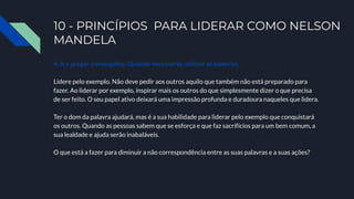 10 - PRINCÍPIOS PARA LIDERAR COMO NELSON
MANDELA
4. Ir e pregar o evangelho. Quando necessário, utilizar as palavras.
Lidere pelo exemplo. Não deve pedir aos outros aquilo que também não está preparado para
fazer. Ao liderar por exemplo, inspirar mais os outros do que simplesmente dizer o que precisa
de ser feito. O seu papel ativo deixará uma impressão profunda e duradoura naqueles que lidera.
Ter o dom da palavra ajudará, mas é a sua habilidade para liderar pelo exemplo que conquistará
os outros. Quando as pessoas sabem que se esforça e que faz sacrifícios para um bem comum, a
sua lealdade e ajuda serão inabaláveis.
O que está a fazer para diminuir a não correspondência entre as suas palavras e a suas ações?
 