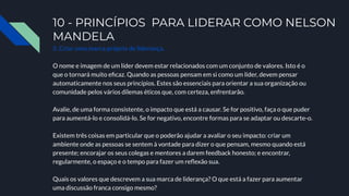10 - PRINCÍPIOS PARA LIDERAR COMO NELSON
MANDELA
5. Criar uma marca própria de liderança.
O nome e imagem de um líder devem estar relacionados com um conjunto de valores. Isto é o
que o tornará muito eﬁcaz. Quando as pessoas pensam em si como um líder, devem pensar
automaticamente nos seus princípios. Estes são essenciais para orientar a sua organização ou
comunidade pelos vários dilemas éticos que, com certeza, enfrentarão.
Avalie, de uma forma consistente, o impacto que está a causar. Se for positivo, faça o que puder
para aumentá-lo e consolidá-lo. Se for negativo, encontre formas para se adaptar ou descarte-o.
Existem três coisas em particular que o poderão ajudar a avaliar o seu impacto: criar um
ambiente onde as pessoas se sentem à vontade para dizer o que pensam, mesmo quando está
presente; encorajar os seus colegas e mentores a darem feedback honesto; e encontrar,
regularmente, o espaço e o tempo para fazer um reﬂexão sua.
Quais os valores que descrevem a sua marca de liderança? O que está a fazer para aumentar
uma discussão franca consigo mesmo?
 