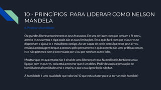 10 - PRINCÍPIOS PARA LIDERAR COMO NELSON
MANDELA
6. Praticar a humildade
Os grandes líderes reconhecem os seus fracassos. Em vez de fazer com que percam a fé em si,
admita os seus erros e diga quais são as suas limitações. Esta ação fará com que os outros se
disponham a ajudá-lo e trabalhem consigo. Ao ser capaz de pedir desculpa pelos seus erros,
enviará a mensagem de que a procura pelo pensamento e ação correta são uma prática comum.
Isto não pertence nem é controlado por si ou por nenhum outro líder.
Mostrar que estava errado não é sinal de uma liderança fraca. Na realidade, fortalece a sua
ligação com os outros, pois está a mostrar que é um deles. Pedir desculpa é uma ação de
humildade e a humildade atrai e inspira, o que a sua ignorância não faz.
A humildade é uma qualidade que valoriza? O que está a fazer para se tornar mais humilde?
 