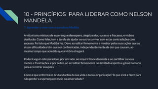 10 - PRINCÍPIOS PARA LIDERAR COMO NELSON
MANDELA
7. Aprender a viver com o paradoxo Madiba.
A vida é uma mistura de esperança e desespero, alegria e dor, sucesso e fracasso, e visão e
desilusão. Como líder, tem a tarefa de ajudar os outros a viver com estas contradições com
sucesso. Foi isto que Madiba fez. Deve acreditar ﬁrmemente e mostrar pelas suas ações que as
atuais diﬁculdades têm que ser confrontadas, independentemente da dor que causam, ao
mesmo tempo que acredita que a vitória chegará.
Poderá seguir este paradoxo, por um lado, ao inquirir honestamente e ao partilhar os seus
medos e frustrações, e por outro, ao acreditar ﬁrmemente no ilimitado espírito e génio humano
para encontrar soluções.
Como é que enfrenta os brutais factos da sua vida e da sua organização? O que está a fazer para
não perder a esperança no meio da adversidade?
 