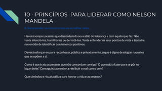 10 - PRINCÍPIOS PARA LIDERAR COMO NELSON
MANDELA
8. Surpreender os concorrentes ao acreditar neles.
Haverá sempre pessoas que discordem do seu estilo de liderança e com aquilo que faz. Não
tente silenciá-los, humilhá-los ou derrotá-los. Tente entender os seus pontos de vista e trabalhe
no sentido de identiﬁcar os elementos positivos.
Deverá esforçar-se para reconhecer, pública e privadamente, o que é digno de elogiar naqueles
que se opõem a si.
Como é que trata as pessoas que não concordam consigo? O que está a fazer para se pôr no
lugar deles? Conseguirá aprender a retribuir o mal com o bem?
Que símbolos e rituais utiliza para honrar a vida e as pessoas?
 