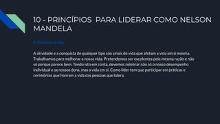 10 - PRINCÍPIOS PARA LIDERAR COMO NELSON
MANDELA
9. Celebrar a vida.
A atividade e a conquista de qualquer tipo são sinais de vida que afetam a vida em si mesma.
Trabalhamos para melhorar a nossa vida. Pretendemos ser excelentes pela mesma razão e não
só porque parece bem. Tendo isto em conta, devemos celebrar não só o nosso desempenho
individual e os nossos dons, mas a vida em si. Como líder tem que participar em práticas e
cerimônias que honram a vida das pessoas que lidera.
 