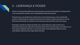 3 - LIDERANÇA E PODER
Sempre se compreendeu liderança através da posse e do exercício de poder, no enfoque deste
curso compreende-se poder como a capacidade de inﬂuenciar pessoas.
Pensando que o ato de liderança contribui para uma função de grupo, e esta contribuição
envolve a manifestação do comportamento de outras pessoas, o poder para exercer o ato de
liderança está baseado na aceitação ou permissão que o grupo dá para que tal aconteça.
Pensando a respeito da relação de poder com o ato de liderança, pode-se dizer que a
importância da posse de poder para a liderança efetiva está na sustentação, se um líder tem um
traço de personalidade especíﬁco, mas não tem poder social adequado (apoio de outras
autoridades) a liderança não atinge índices tão altos.
 