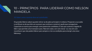 10 - PRINCÍPIOS PARA LIDERAR COMO NELSON
MANDELA
10. Saber como e quando deve ser substituído.
Os grandes líderes sabem quando retirar-se do palco principal e ir embora. Preparam a sua saída
e certiﬁcam-se de que têm um sucessor que continue a construir aquilo que conseguiram.
Capacitam os outros para emergir como potenciais candidatos. É isto que sustenta o legado do
líder e que permite uma transição suave. Não tem nada a ver com clonar- se, mas sim com
reconhecer que não podem liderar para sempre e criar as condições para emergir uma nova
liderança.
 