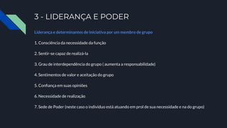 3 - LIDERANÇA E PODER
Liderança e determinantes de iniciativa por um membro de grupo
1. Consciência da necessidade da função
2. Sentir-se capaz de realizá-la
3. Grau de interdependência do grupo ( aumenta a responsabilidade)
4. Sentimentos de valor e aceitação do grupo
5. Conﬁança em suas opiniões
6. Necessidade de realização
7. Sede de Poder (neste caso o indivíduo está atuando em prol de sua necessidade e na do grupo)
 