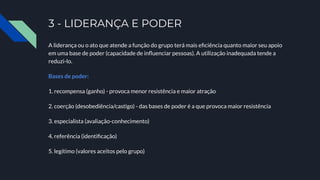 3 - LIDERANÇA E PODER
A liderança ou o ato que atende a função do grupo terá mais eﬁciência quanto maior seu apoio
em uma base de poder (capacidade de inﬂuenciar pessoas). A utilização inadequada tende a
reduzi-lo.
Bases de poder:
1. recompensa (ganho) - provoca menor resistência e maior atração
2. coerção (desobediência/castigo) - das bases de poder é a que provoca maior resistência
3. especialista (avaliação-conhecimento)
4. referência (identiﬁcação)
5. legítimo (valores aceitos pelo grupo)
 