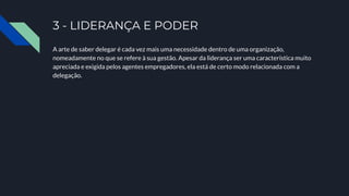 3 - LIDERANÇA E PODER
A arte de saber delegar é cada vez mais uma necessidade dentro de uma organização,
nomeadamente no que se refere à sua gestão. Apesar da liderança ser uma característica muito
apreciada e exigida pelos agentes empregadores, ela está de certo modo relacionada com a
delegação.
 