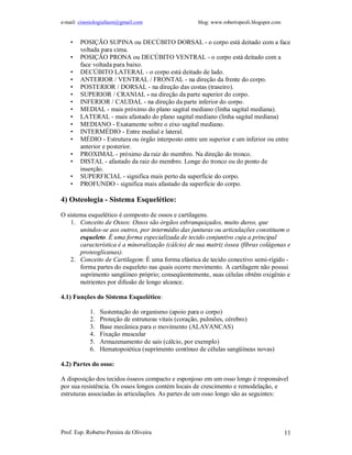 e-mail: cinesiologiafaum@gmail.com blog: www.robertopeoli.blogspot.com
Prof. Esp. Roberto Pereira de Oliveira 11
• POSIÇÃO SUPINA ou DECÚBITO DORSAL - o corpo está deitado com a face
voltada para cima.
• POSIÇÃO PRONA ou DECÚBITO VENTRAL - o corpo está deitado com a
face voltada para baixo.
• DECÚBITO LATERAL - o corpo está deitado de lado.
• ANTERIOR / VENTRAL / FRONTAL - na direção da frente do corpo.
• POSTERIOR / DORSAL - na direção das costas (traseiro).
• SUPERIOR / CRANIAL - na direção da parte superior do corpo.
• INFERIOR / CAUDAL - na direção da parte inferior do corpo.
• MEDIAL - mais próximo do plano sagital mediano (linha sagital mediana).
• LATERAL - mais afastado do plano sagital mediano (linha sagital mediana)
• MEDIANO - Exatamente sobre o eixo sagital mediano.
• INTERMÉDIO - Entre medial e lateral.
• MÉDIO - Estrutura ou órgão interposto entre um superior e um inferior ou entre
anterior e posterior.
• PROXIMAL - próximo da raiz do membro. Na direção do tronco.
• DISTAL - afastado da raiz do membro. Longe do tronco ou do ponto de
inserção.
• SUPERFICIAL - significa mais perto da superfície do corpo.
• PROFUNDO - significa mais afastado da superfície do corpo.
4) Osteologia - Sistema Esquelético:
O sistema esquelético é composto de ossos e cartilagens.
1. Conceito de Ossos: Ossos são órgãos esbranquiçados, muito duros, que
unindos-se aos outros, por intermédio das junturas ou articulações constituem o
esqueleto. É uma forma especializada de tecido conjuntivo cuja a principal
característica é a mineralização (cálcio) de sua matriz óssea (fibras colágenas e
proteoglicanas).
2. Conceito de Cartilagem: É uma forma elástica de tecido conectivo semi-rígido -
forma partes do esqueleto nas quais ocorre movimento. A cartilagem não possui
suprimento sangüíneo próprio; conseqüentemente, suas células obtêm oxigênio e
nutrientes por difusão de longo alcance.
4.1) Funções do Sistema Esquelético:
1. Sustentação do organismo (apoio para o corpo)
2. Proteção de estruturas vitais (coração, pulmões, cérebro)
3. Base mecânica para o movimento (ALAVANCAS)
4. Fixação muscular
5. Armazenamento de sais (cálcio, por exemplo)
6. Hematopoiética (suprimento contínuo de células sangüíneas novas)
4.2) Partes do osso:
A disposição dos tecidos ósseos compacto e esponjoso em um osso longo é responsável
por sua resistência. Os ossos longos contém locais de crescimento e remodelação, e
estruturas associadas às articulações. As partes de um osso longo são as seguintes:
 