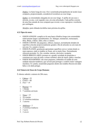 e-mail: cinesiologiafaum@gmail.com blog: www.robertopeoli.blogspot.com
Prof. Esp. Roberto Pereira de Oliveira 12
Diáfise: é a haste longa do osso. Ele é constituída principalmente de tecido ósseo
compacto, proporcionando, considerável resistência ao osso longo.
Epífise: as extremidades alargadas de um osso longo. A epífise de um osso o
articula, ou une, a um segundo osso, em uma articulação. Cada epífise consiste
de uma fina camada de osso compacto que reveste o osso esponjoso e recobertas
por cartilagem.
Metáfise: parte dilatada da diáfise mais próxima da epífise.
4.3) Tipos de ossos:
• OSSOS LONGOS: compõe-se de uma haste cilíndrica longa com extremidade
relativamente largas e protuberantes. Ex: falanges, metatarsais, metacarpais,
tíbia, fíbula, o fêmur, rádio, ulna e o úmero;
• OSSOS CURTOS: sõa pequenos, cúbicos, maciços, normalmente dotados de
superfície articular proporcionalmente grande a fim de articular-se com mais de
um osso. Ex: carpais e tarsais;
• OSSOS PLANOS: geralmente apresentam superfície curva e variam desde os
mais espessos, onde os tendões se fixam, até os muito finos. Normalmente
oferecem proteção. Ex: ílio, costelas, esterno, clavícula e escápula;
• OSSOS IRREGULARES: prestam-se a grande variedade de propósitos e
consistem nos ossos de toda a coluna vertebral, além do ísquio, púbis e maxilar;
• OSSOS SESAMÓIDES: são ossos pequenos, embutidos no tendão de uma
unidade músculo-tendinosa, que servem para proteger e conferir maior vantagem
mecânica. Ex: patela, sesamóides pequenos dentro dos tendões flexores do dedo
hálux e do dedo polegar.
4.4) Número de Ossos do Corpo Humano:
É clássico admitir o número de 206 ossos.
• Cabeça = 22
1. Crânio = 08
2. Face = 14
• Pescoço = 8
1. 1 Hióide
2. 7 vertebras cervicais
• Tórax = 37
1. 24 costelas
2. 12 vértebras torácicas
3. 1 esterno
• Abdômen = 7
1. 5 vértebras lombares
2. 1 sacro
3. 1 cóccix
 