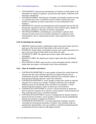 e-mail: cinesiologiafaum@gmail.com blog: www.robertopeoli.blogspot.com
Prof. Esp. Roberto Pereira de Oliveira 19
• ANTAGONISTA: músculo que normalmente se localizam no lado oposto ao da
articulação em relação ao agonista e que possuem ação oposta, conhecido como
músculos contralaterais.
• ESTABILIZADORES: músculos que circundam a articulação ou parte do corpo
e se contraem para fixar ou estabilizar a área de modo a permitir que outro
membro ou segmento do corpo exerça força e se mova;conhecidos como
fixadores.
• SINERGISTAS: músculos que participam da ação do agonista mas que não são
diretamente responsáveis por ela; conhecidos como músculos guias, ajudam em
movimentos refinados e eliminam movimentos indesejados.
• NEUTRALIZADORES: contrabalançam ou neutralizam a ação de outro
músculo de modo a prevenir movimentos indesejáveis; conhecidos como
neutralizadores, eles se contraem para resistir a ações específicas de outros
músculos.
6.10) Terminologia dos músculos:
• ORIGEM: fixação proximal, considerada em geral como parte menos móvel ou
parte que se fixa mais perto da linha média ou do centro do corpo.
• INSERÇÃO: fixação distal, considerada em geral como a parte mais móvel ou a
que se fixa mais longe da linha média ou do centro do corpo.
• UNIARTICULARES: são aqueles que cruzam e agem sobre apenas uma
articulação.
• BIARTICULARES: são aqueles que cruzam e agem sobre duas articulações
diferentes.
• MULTIARTICULARES: agem em três ou mais articulações devido a linha de
tração entre sua origem e sua inserção cruzar várias articulações.
6.11) Tipos de trabalhos musculares:
• CONTRAÇÃO ISOMÉTRICA: ocorre quando se desenvolve tensão dentro do
músculo,mas não ocorre alteração apreciável no ângulo articular nem no
comprimento muscular. Sendo também conhecida como contração estática. A
força desenvolvida pelo músculo é igual à da resistência.
• CONTRAÇÃO ISOTÔNICA: ocorre quando se desenvolve tensão no músculo
enquanto ele se encurta ou se alonga; é também conhecida como contração
dinâmica e pose ser classificada como concêntrica ou excêntrica. A força
desenvolvida pelo músculo é maior ou menor que a da resistência.
1. CONTRAÇÃO CONCÊNTRICA: envolve o desenvolvimento de tensão por
parte do músculo enquanto ele se encurta e ocorre quando o músculo desenvolve
força suficiente para vencer a resistência aplicada.
2. CONTRAÇÃO EXCÊNTRICA: envolve o alongamento do músculo durante o
desenvolvimento de tensão e ocorre quando a tensão do músculo gradualmente
diminui para controlar a redução da resistência.
• CONTRAÇÃO ISOCINÉTICA: é um tipo especial de contração, na qual a
velocidade de encurtamento permanece constante. Essa contração exige um
equipamento especializado e caro, que modifica a resistência instantaneamente
na proporção da força criada em cada ângulo articular.
 