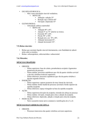 e-mail: cinesiologiafaum@gmail.com blog: www.robertopeoli.blogspot.com
Prof. Esp. Roberto Pereira de Oliveira 21
• ESCAPULOTORÁCICA:
– Não é uma articulação sinovial verdadeira;
• MOVE-SE:
• Abdução e adução 25°
• Rotação sup e inferior 60°
• Elevação e depressão 55°
• GLENOUMERAL:
– Articulação esférica enartrodial.
• MOVE-SE:
• Abdução 90° a 95°,
• Adução 0° ou 75° anterior ao tronco,
• Extensão 40° a 60°,
• Flexão 90° a 100°,
• Rotação int e ext. 70° a 90°,
• Abdução horizontal 45°,
• Adução horizontal 135°.
7.5) Bolsas sinoviais:
• Bolsas que secretam líquido sinovial internamente, com finalidade de reduzir
atrito entre os tecidos;
• Bolsas: subescapulares, subcoracóidea e subacromial.
7.6) Músculos:
MÚSCULO TRAPÉZIO
• ORIGEM:
– Fibras superiores: base do crânio, protuberância occiptal e ligamentos
posteriores do pescoço.
– Fibras médias: processos espinhosos que vão da quarta vértebra cervical
e das três vértebras torácicas superiores.
– Fibras inferiores: processos espinhosos que vão da quarta vértebra à
decima segunda torácica.
• INSERÇÃO:
– Fibras superiores: aspecto posterior do terço lateral da clavícula.
– Fibras médias: bordo medial do processo acromial e bordo superior da
espinha escapular.
– Fibras inferiores: espaço triangular na base da espinha escapular.
• AÇÃO:
– Fibras superiores:elevação da escápula; extensão da cabeça no pescoço.
– Fibras médias: elevação, rotação para cima e adução da escápula.
– Fibras inferiores: depressão, adução e rotação para cima da escápula.
• INERVAÇÃO:
– Nervo acessório (nono nervo craniano) e ramificações de c3 e c4.
MÚSCULO ELEVADOR DA ESCÁPULA
• ORIGEM:
– Processos transversos das quatro vértebras cervicais superiores.
 