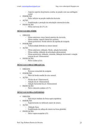 e-mail: cinesiologiafaum@gmail.com blog: www.robertopeoli.blogspot.com
Prof. Esp. Roberto Pereira de Oliveira 23
– Aspecto superior da primeira costela, na junção com sua cartilagem
costal.
• INSERÇÃO:
– Sulco inferior na porção média da clavícula.
• AÇÃO:
– Estabilização e proteção da articulação esternoclavicular.
• INERVAÇÃO:
– Fibras nervosas de c5 e c6.
MÚSCULO DELTÓIDE
• ORIGEM:
– Fibras anteriores: terço lateral anterior da clavícula,
– Fibras médias: aspecto lateral do acrômio,
– Fibras posteriores: borda inferior da espinha da escápula.
• INSERÇÃO:
– Tuberiosidade deltóide no úmero lateral.
• AÇÃO:
– Fibras anteriores: abdução, flexão, adução horizontal,
– Fibras médias: abdução da articulação glenoumeral,
– Fibras posteriores: abdução, extensão, abdução horizontal e rotação
externa da art. Glenoumeral.
• INERVAÇÃO:
– Nervo axilar (c5,6).
MÚSCULO CORACOBRAQUIAL
• ORIGEM:
– Processo coracóide da escápula.
• INSERÇÃO:
– Meio do bordo medial do eixo umeral.
• AÇÃO:
– Flexão da art. Glenoumeral,
– Adução da art. Glenoumeral,
– Adução horizontal da art. Glenoumeral.
• INERVAÇÃO:
– Nervo músculo-cutâneo (c5-7).
MÚSCULO SUPRA-ESPINHOSO
• ORIGEM:
– Dois terços mediais da fossa supra-espinhosa.
• INSERÇÃO:
– Superiormente no tubérculo maior do úmero.
• AÇÃO:
– Abdução fraca
– Estabilização da cabeça do úmero na fossa glenóide.
• INERVAÇÃO:
– Nervo supra-escapular (c5).
 