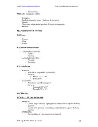 e-mail: cinesiologiafaum@gmail.com blog: www.robertopeoli.blogspot.com
Prof. Esp. Roberto Pereira de Oliveira 26
– Subescapular.
7.8) Lesões comuns do ombro:
• Luxações,
• Lesão do manguito rotator (síndrome do impacto),
• Bursite,
• Neuropatia subescapular (paralisia de nervo subescapular)
• Overuse
8) Articulação do Cotovelo:
8.1) Ossos:
• Úmero,
• Ulna,
• Rádio.
8.2) Movimentos articulares:
• Articulação do cotovelo:
– Flexão
– Extensão
• Articulação rádio ulnar:
– Pronação
– Supinação
8.3) Articulações:
• Cotovelo:
– Articulação ginglimóide ou dobradiça,
– Move-se:
• Flexão 145° a 150°
• Extensão 0°.
• Radioulnar:
– Articulação trocóide ou de pivô.
– Move-se:
• Supinação 80° a 90°
• Pronação 70° a 90°.
8.4) Músculos:
MÚSCULO BÍCEPS BRAQUIAL
• ORIGEM:
– Cabeça longa: tubérculo supraglenóide acima do lábio superior da fossa
glenóide.
– Cabeça curta: processo coracóide da escápula e lábio superior da fossa
glenóide.
• INSERÇÃO:
– Tuberiosidade do rádio e aponeurose bicipital.
 