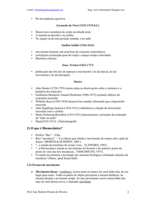 e-mail: cinesiologiafaum@gmail.com blog: www.robertopeoli.blogspot.com
Prof. Esp. Roberto Pereira de Oliveira 2
• Pai da medicina esportiva
Leonardo da Vinci (1452-1519 d.C.)
• Descreveu a mecânica do corpo na atitude ereta.
• A marcha na descida e na subida.
• No erguer-se de uma posição sentada, e no salto
Galileu Galilei (1564-1643)
• movimento humano sob uma base de conceitos matemáticos
• correlações aceleração-peso do corpo e espaço-tempo-velocidade
• Mecânica clássica
Isaac Newton (1642-1727)
• publicação das três leis de repouso e movimento ( lei da inércia, lei do
movimento e lei da interação)
Ourtos
• John Hunter (1728-1793) reuniu todas as observações sobre a estrutura e a
potência dos músculos
• Guillaume Benjamin Amand Duchenne (1806-1875) estímulo elétrico da
contração muscular
• Wilhelm Roux (1850-1924) desenvolveu estudos afirmando que a hipertrofia
muscular
• John Hughlings Jackson (1834-1911) estabeleceu a relação do movimento
muscular com o cérebro
• Henry Pickering Bowditch (1814-1911) demonstrasse o princípio da contração
do "tudo ou nada“
• Piper(1910-1912) - Eletromiografia
2) O que é Biomecânica?
• Prefixo “Bio” – Vida
• Raiz “mecânica” – “é a ciência que estuda o movimento de corpos sob a ação de
forças.”(BORESI & SCHMIDT, 2001).
• "...o estudo da mecânica de coisas vivas...”(LAPEDES, 1993).
• "...a Biomecânica estuda os movimentos do homem e do animal a partir do
ponto de vista das leis mecânicas...”(HOCHMUTH, 1973).
• O estudo da estrutura e da função dos sistemas biológicos utilizando métodos da
mecânica" (Hatze, apud Susan Hall)
2.2) Formas de movimento
 Movimento linear - (retilíneo), ocorre mais ou menos em uma linha reta, de um
lugar para outro. Todas as partes do objeto percorrem a mesma distância, na
mesma direção e ao mesmo tempo. Se este movimento ocorre numa linha reta
mas em uma forma curva, é chamado curvilíneo
 