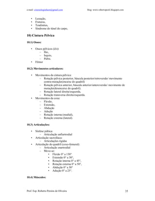 e-mail: cinesiologiafaum@gmail.com blog: www.robertopeoli.blogspot.com
Prof. Esp. Roberto Pereira de Oliveira 35
• Luxação,
• Fraturas,
• Tendinites,
• Síndrome do túnel do carpo,
10) Cintura Pélvica
10.1) Ossos:
• Ossos pélvicos (d/e)
– Ílio,
– Isquio,
– Púbis.
• Fêmur
10.2) Movimentos articulares:
• Movimentos da cintura pélvica:
– Rotação pélvica posterior, báscula posterior/retroversão/ movimento
contra-mutação(encaixe do quadril)
– Rotação pélvica anterior, báscula anterior/anteroversão/ movimento de
mutação(desencaixe do quadril).
– Rotação lateral direita/esquerda,
– Rotação transversa direita/esquerda.
• Movimentos da coxa:
– Flexão,
– Extensão,
– Abdução
– Adução
– Rotação interna (medial),
– Rotação externa (lateral).
10.3) Articulações:
• Sínfese púbica:
– Articulação anfiartrodial
• Articulação sacroilíaca:
– Articulações rígidas
• Articulação do quadril (coxo-femural):
– Articulação enartrodial
– Move-se:
• Flexão 0° a 130°
• Extensão 0° a 30°,
• Rotação interna 0° a 45°,
• Rotação externa 0° a 50°,
• Abdução 0° a 30°
• Adução 0° a 25°.
10.4) Músculos:
 