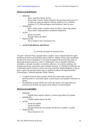 e-mail: cinesiologiafaum@gmail.com blog: www.robertopeoli.blogspot.com
Prof. Esp. Roberto Pereira de Oliveira 36
MÚSCULO ILIOPSOAS
• ORIGEM:
– Ilíaco: superfície interna do ílio,
– Psoas maior e menor: bordos inferiores dos processos transversos (l1 –
5), lados do corpo das últimas vértebras torácicas (t12), vértebras
lombares (l1-5), fibrocartilagens intervertebrais e base do sacro.
• INSERÇÃO:
– Ilíaco e psoas maior: trocânter menor do fêmur e haste logo abaixo.
– Psoas menor: linha pectínea e eminência iliopectínea.
• AÇÃO:
– Flexão do quadril
– Rotação externa do fêmur.
• INERVAÇÃO:
– Nervo lombar e nervo femoral (L2-4).
 AÇÃO PARADOXAL DO PSOAS
É a inversão da função do músculo Psoas.
"no qual o músculo Psoas, enquanto flete o quadril, causa a hiperextensão da região
lombossacral através da inclinação pélvica anterior, embora o Psoas seja considerado
um flexor do tronco.O paradoxo é a inversão do papel de flexão/extensão, pode ser
observado durante exercícios como os "abdominais" com os membros inferiores
estendidos e elevação de ambos os membros inferiores. As vértebras lombares são
puxadas para frente e para baixo pela contração do psoas. A contração do abdome evita
a inclinação anterior da pelve a menos que esses músculos estejam fatigados ou fracos;
assim a pelve não gira para frente nem as vértebras lombares são hiperestendidas."
(Cinesiologia e Anatomia aplicada, Philip J Rasch).
• A origem do psoas maior na parte inferior das costas tende a movê-la
anteriormente ou, na posição supina, a puxá-la para cima quando levantamos as
pernas.
• Os problemas na parte inferior das costas são muitas vezes agravados, por
exercícios de elevação das pernas muito intensos e/ou prolongados.
MÚSCULO SARTÓRIO
• ORIGEM:
– Espinha ilíaca superior anterior e incisura logo abaixo da espinha.
• INSERÇÃO:
– Côndilo medial anterior da tíbia.
• AÇÃO:
– Flexão do quadril,
– Flexão do joelho,
– Rotação externa da coxa quando ela flexiona o quadril e o joelho.
• INERVAÇÃO:
– Nervo femoral (L2-3).
 