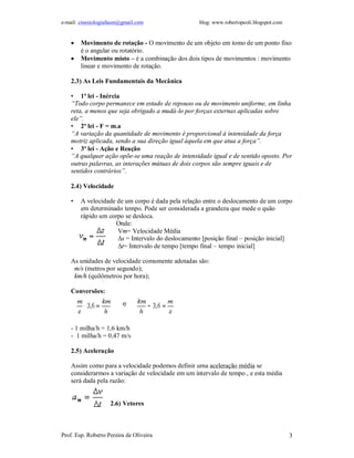 e-mail: cinesiologiafaum@gmail.com blog: www.robertopeoli.blogspot.com
Prof. Esp. Roberto Pereira de Oliveira 3
 Movimento de rotação - O movimento de um objeto em tomo de um ponto fixo
é o angular ou rotatório.
 Movimento misto – é a combinação dos dois tipos de movimentos : movimento
linear e movimento de rotação.
2.3) As Leis Fundamentais da Mecânica
• 1ª lei - Inércia
“Todo corpo permanece em estado de repouso ou de movimento uniforme, em linha
reta, a menos que seja obrigado a mudá-lo por forças externas aplicadas sobre
ele”.
• 2ª lei - F = m.a
“A variação da quantidade de movimento é proporcional à intensidade da força
motriz aplicada, sendo a sua direção igual àquela em que atua a força”.
• 3ª lei - Ação e Reação
“A qualquer ação opõe-se uma reação de intensidade igual e de sentido oposto. Por
outras palavras, as interações mútuas de dois corpos são sempre iguais e de
sentidos contrários”.
2.4) Velocidade
• A velocidade de um corpo é dada pela relação entre o deslocamento de um corpo
em determinado tempo. Pode ser considerada a grandeza que mede o quão
rápido um corpo se desloca.
Onde:
Vm= Velocidade Média
∆s = Intervalo do deslocamento [posição final – posição inicial]
∆t= Intervalo de tempo [tempo final – tempo inicial]
As unidades de velocidade comumente adotadas são:
m/s (metros por segundo);
km/h (quilômetros por hora);
Conversões:
- 1 milha/h = 1,6 km/h
- 1 milha/h = 0,47 m/s
2.5) Aceleração
Assim como para a velocidade podemos definir uma aceleração média se
considerarmos a variação de velocidade em um intervalo de tempo , e esta média
será dada pela razão:
2.6) Vetores
 