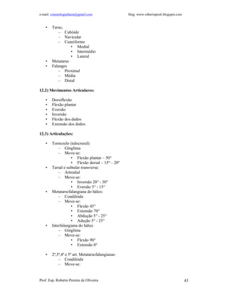 e-mail: cinesiologiafaum@gmail.com blog: www.robertopeoli.blogspot.com
Prof. Esp. Roberto Pereira de Oliveira 43
• Tarso,
– Cubóide
– Navicular
– Cuneiforme
• Medial
• Intermédio
• Lateral
• Metatarso
• Falanges
– Proximal
– Média
– Distal
12.2) Movimentos Articulares:
• Dorsiflexão
• Flexão plantar
• Eversão
• Inversão
• Flexão dos dedos
• Extensão dos dedos
12.3) Articulações:
• Tornozelo (talocrural):
– Gínglima
– Move-se:
• Flexão plantar – 50°
• Flexão dorsal – 15º – 20º
• Tarsal e subtalar transversa:
– Artrodial
– Move-se:
• Inversão 20° - 30°
• Eversão 5° - 15°
• Metatarsofalangiana do hálux:
– Condilóide
– Move-se:
• Flexão 45°
• Extensão 70°
• Abdução 5° - 25°
• Adução 5° - 25°
• Interfalangiana do hálux
– Gínglima
– Move-se:
• Flexão 90°
• Extensão 0°
• 2ª,3ª,4ª e 5ª art. Metatarsofalangianas:
– Condilóide
– Move-se:
 