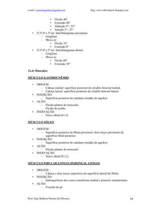 e-mail: cinesiologiafaum@gmail.com blog: www.robertopeoli.blogspot.com
Prof. Esp. Roberto Pereira de Oliveira 44
• Flexão 40°
• Extensão 40°
• Abdução 5º - 25°
• Adução 5º - 25°
• 2ª,3ª,4ª e 5ª art. Interfalangianas proximais:
– Gínglima
– Move-se:
• Flexão 35°
• Extensão 0°
• 2ª,3ª,4ª e 5ª art. Interfalangianas distais.
– Gínglima
– Move-se:
• Flexão 60°
• Extensão 30°
12.4) Músculos:
MÚSCULO GASTROCNÊMIO
• ORIGEM:
– Cabeça medial: superfície posterior do côndilo femoral medial,
– Cabeça lateral: superfície posterior do côndilo femoral lateral
• INSERÇÃO:
– Superfície posterior do calcâneo (tendão de aquiles)
• AÇÃO:
– Flexão plantar do tornozelo
– Flexão do joelho
• INERVAÇÃO:
– Nervo tibial (S1-2)
MÚSCULO SÓLEO
• ORIGEM:
– Superfície posterior da fíbula proximal e dois terços proximais da
superfície tibial posterior
• INSERÇÃO:
– Superfície posterior do calcâneo (tendão de aquiles)
• AÇÃO:
– Flexão plantar do tornozelo
• INERVAÇÃO:
– Nervo tibial (S1-2).
MÚSCULO FIBULAR LONGO (PERONEAL LONGO)
• ORIGEM:
– Cabeça e dois terços superiores da superfície lateral da fibula
• INSERÇÃO:
– Subsuperfícies dos ossos cuneiforme medial e primeiro metatarsiano.
• AÇÃO:
– Eversão do pé
 