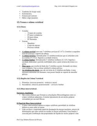 e-mail: cinesiologiafaum@gmail.com blog: www.robertopeoli.blogspot.com
Prof. Esp. Roberto Pereira de Oliveira 48
• Tendinite do tríceps sural,
• Estiramentos,
• Fraturas por estresse
• Hálux valgo (juanete)
13) Tronco e coluna vertebral
13.1) Ossos:
• Costelas
– 12 pares de costelas
– 07 pares verdadeiras
– 05 pares falsas
– 02 flutuantes
• Esterno
– Manúbrio
– Corpo do esterno
– Processo xifóide
• A coluna cervical com suas 7 vértebras cervicais (C1-C7). Constitui o esqueleto
axial do pescoço e suporte da cabeça.
• A coluna torácica, formada pelas 12 vértebras torácicas que se articulam com
as costelas (T1-T12). Suporta a cavidade torácica.
• A coluna lombar, formada pelas 5 vértebras lombares (L1-L5). Suporta a
cavidade abdominal e permite mobilidade entre a parte torácica do tronco e a
pelve.
• Osso sacro, que resulta da fusão das 5 vértebras sacrais, formando um único
osso compacto. Une a coluna vertebral à cintura pélvica.
• As vértebras do cóccix, que são em torno de 4 vértebras atrofiadas. é uma
estrutura rudimentar em humanos, mas possui função no suporte do assoalho
pélvico.
13.2) Regiões da Coluna Vertebral
1. Primárias: convexas posterior – torácica e sacral
2. Secundárias: côncavas posteriormente – cervical e lombar
13.3) Disco intervertebral:
Estrutura Anatômica
• São coxins elásticos que formam as articulações fibrocartilagíneas entre os
corpos vertebrais adjacentes. Consiste tipicamente de um núcleo pulposo
circundado por um anel fibroso
O Papel do Disco Intervertebral
• O disco intervertebral separa os corpos vertebrais, permitindo às vértebras
dobrar-se umas sobre as outras.
• Cabe ao disco o importante papel de dissipação da energia mecânica, através de
deformações que estes sofrem ao receber as forças solicitantes. Essa função é
exercida pela combinação das propriedades de líquido do núcleo pulposo e das
 